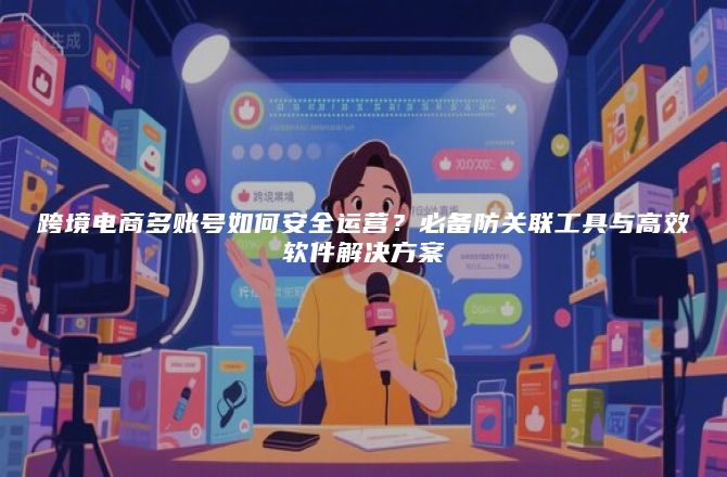 跨境电商多账号如何安全运营？必备防关联工具与高效软件解决方案