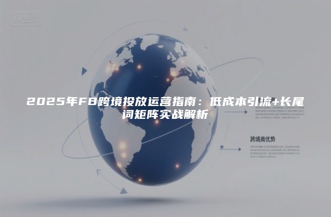 2025年FB跨境投放运营指南：低成本引流+长尾词矩阵实战解析
