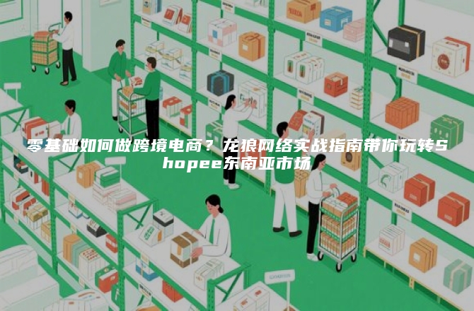 零基础如何做跨境电商？龙狼网络实战指南带你玩转Shopee东南亚市场