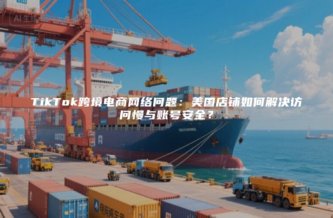 TikTok跨境电商网络问题：美国店铺如何解决访问慢与账号安全？