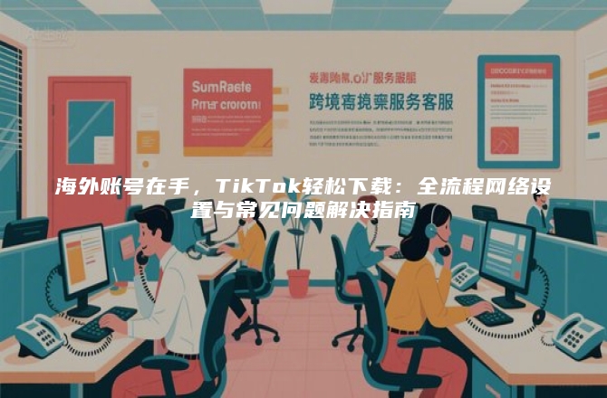 海外账号在手，TikTok轻松下载：全流程网络设置与常见问题解决指南