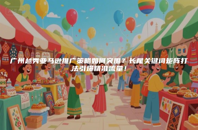广州越秀亚马逊推广策略如何突围？长尾关键词矩阵打法引爆精准流量！