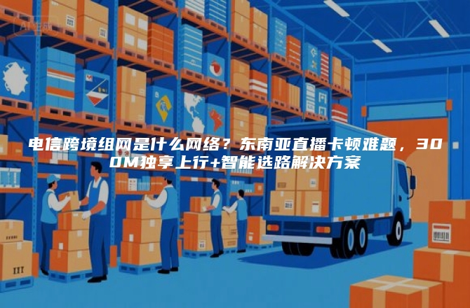 电信跨境组网是什么网络？东南亚直播卡顿难题，300M独享上行+智能选路解决方案