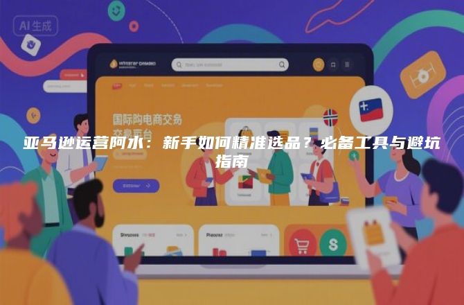 亚马逊运营阿水：新手如何精准选品？必备工具与避坑指南
