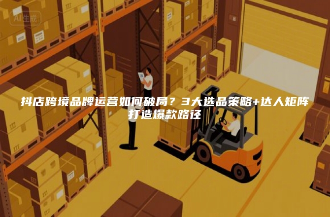 抖店跨境品牌运营如何破局？3大选品策略+达人矩阵打造爆款路径