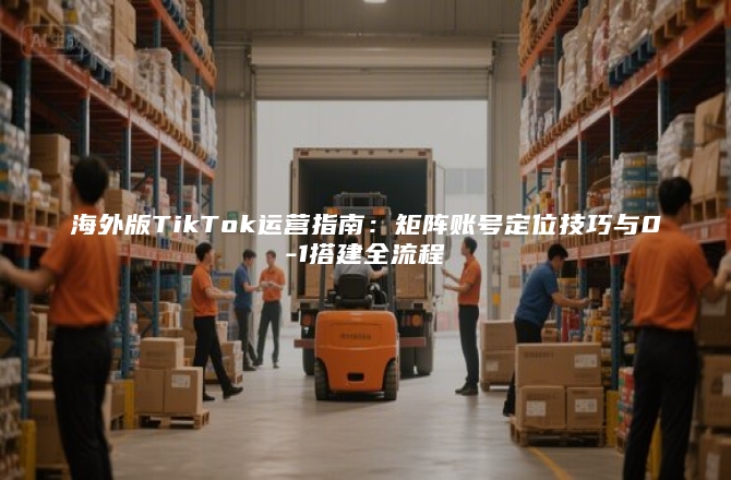海外版TikTok运营指南：矩阵账号定位技巧与0-1搭建全流程