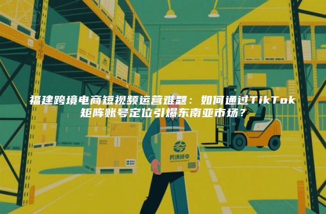 福建跨境电商短视频运营难题：如何通过TikTok矩阵账号定位引爆东南亚市场？