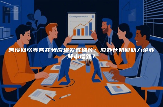 跨境网络零售在我国爆发式增长：海外仓如何助力企业降本增效？