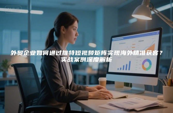 外贸企业如何通过推特短视频矩阵实现海外精准获客?实战案例深度解析