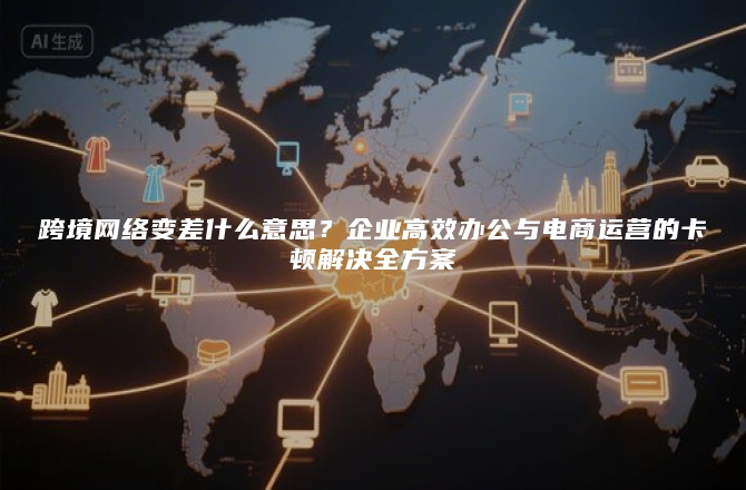 跨境网络变差什么意思？企业高效办公与电商运营的卡顿解决全方案