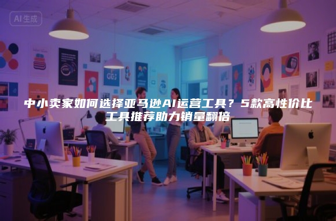 中小卖家如何选择亚马逊AI运营工具？5款高性价比工具推荐助力销量翻倍