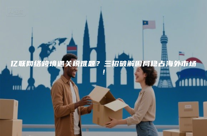亿联网络跨境遇关税难题？三招破解困局稳占海外市场！