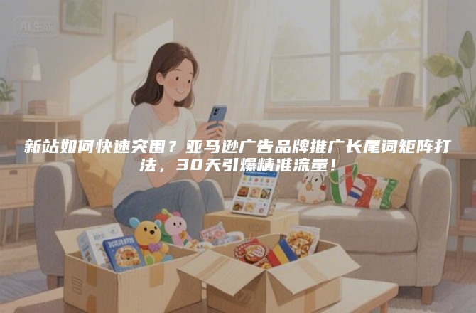 新站如何快速突围？亚马逊广告品牌推广长尾词矩阵打法，30天引爆精准流量！