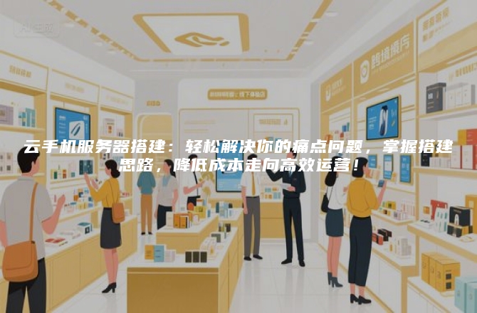 云手机服务器搭建：轻松解决你的痛点问题，掌握搭建思路，降低成本走向高效运营！