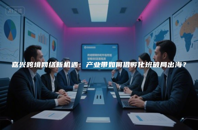 嘉兴跨境网络新机遇：产业带如何借孵化班破局出海？