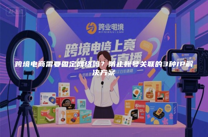 跨境电商需要固定网络吗？防止账号关联的3种IP解决方案
