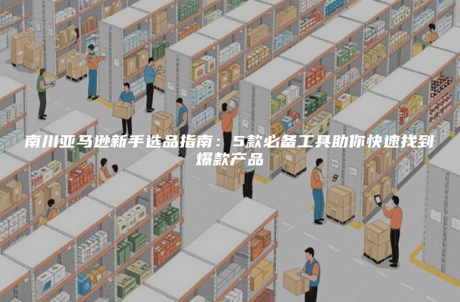 南川亚马逊新手选品指南：5款必备工具助你快速找到爆款产品