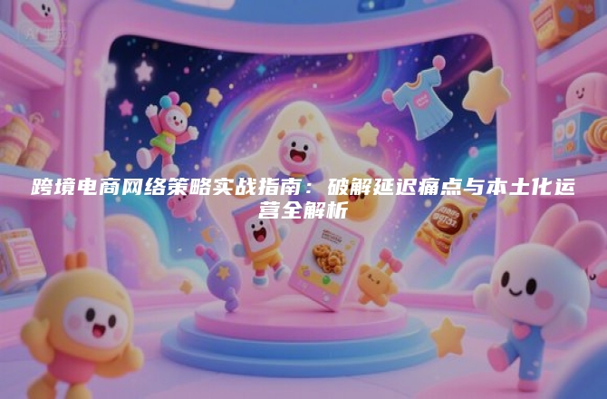 跨境电商网络策略实战指南：破解延迟痛点与本土化运营全解析