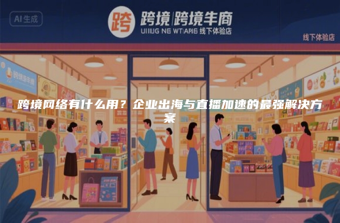 跨境网络有什么用？企业出海与直播加速的最强解决方案