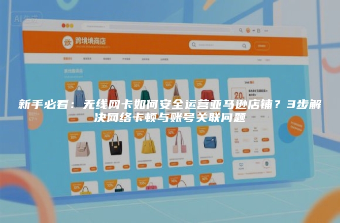 新手必看：无线网卡如何安全运营亚马逊店铺？3步解决网络卡顿与账号关联问题