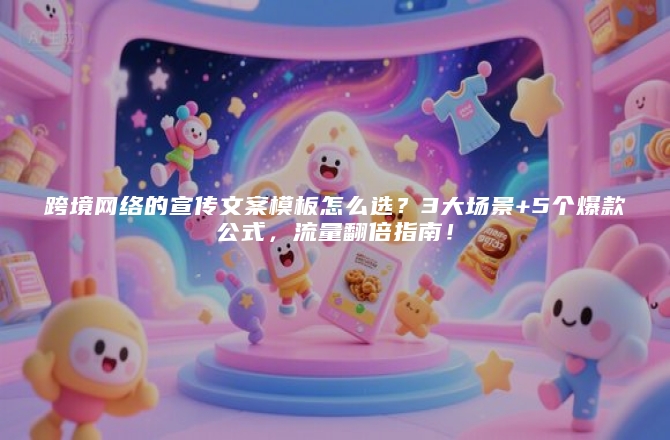 跨境网络的宣传文案模板怎么选？3大场景+5个爆款公式，流量翻倍指南！