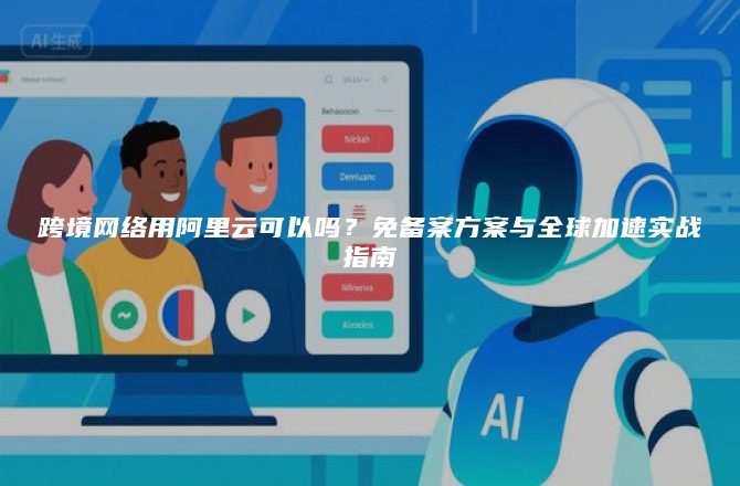 跨境网络用阿里云可以吗？免备案方案与全球加速实战指南
