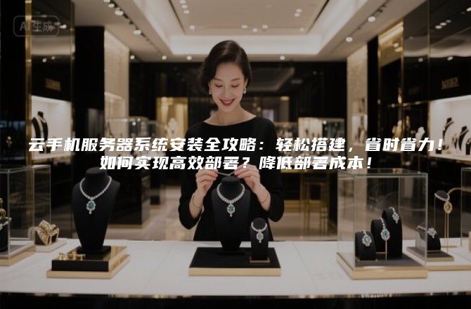 云手机服务器系统安装全攻略：轻松搭建，省时省力！如何实现高效部署？降低部署成本！